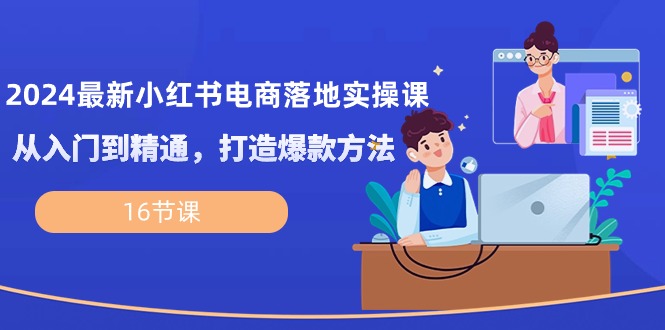 2024最新小红书电商落地实操课，从入门到精通，打造爆款方法（16节课）-云库资源