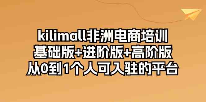 kilimall非洲电商培训，基础版+进阶版+高阶版 从0-1个人可入驻的平台（12节）-云库资源