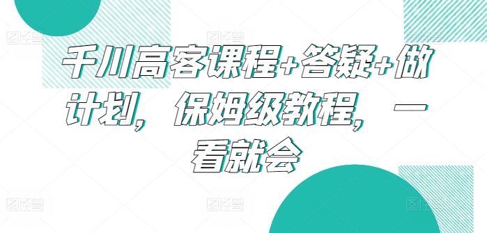 千川高客课程+答疑+做计划，保姆级教程，一看就会-云库资源