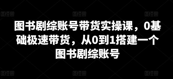 图书剧综账号带货实操课，0基础极速带货，从0到1搭建一个图书剧综账号-云库资源