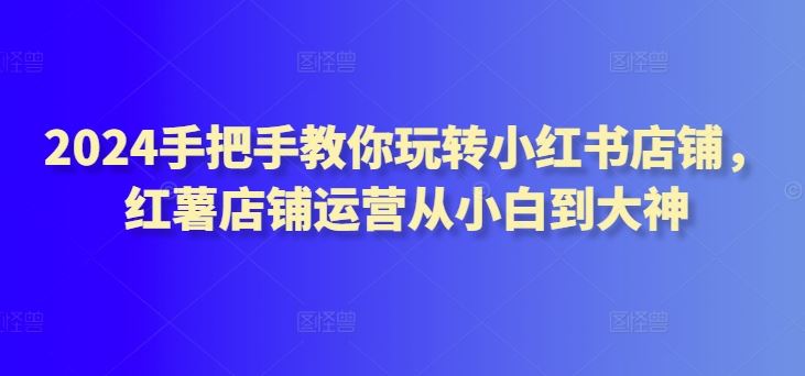 2024手把手教你玩转小红书店铺，红薯店铺运营从小白到大神-云库资源