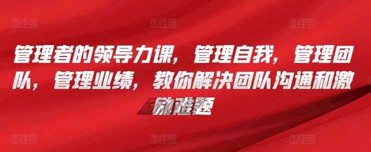 管理者的领导力课，​管理自我，管理团队，管理业绩，​教你解决团队沟通和激励难题-云库资源