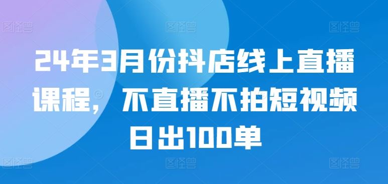 24年3月份抖店线上直播课程，不直播不拍短视频日出100单-云库资源
