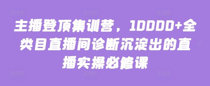 主播登顶集训营，10000+全类目直播间诊断沉淀出的直播实操必修课-云库资源