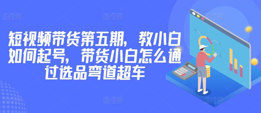 价值2980短视频带货第五期，教小白如何起号，带货小白怎么通过选品弯道超车-云库资源
