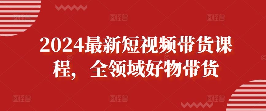 2024最新短视频带货课程，全领域好物带货-云库资源