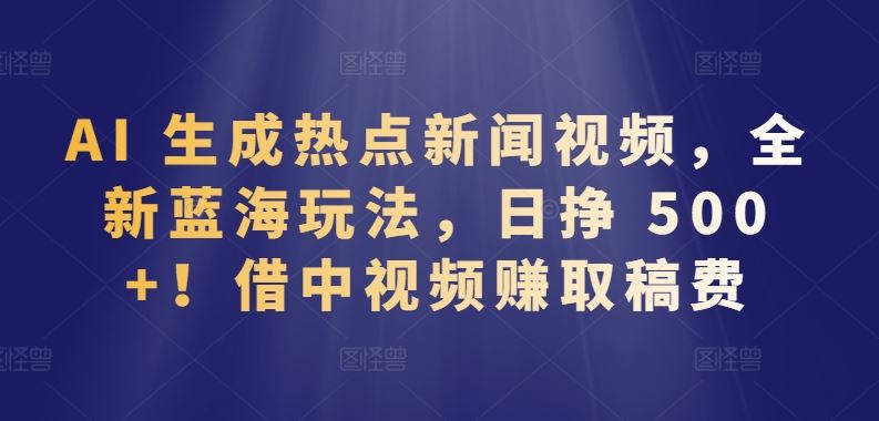 AI 生成热点新闻视频，全新蓝海玩法，日挣 500+!借中视频赚取稿费【揭秘】-云库资源