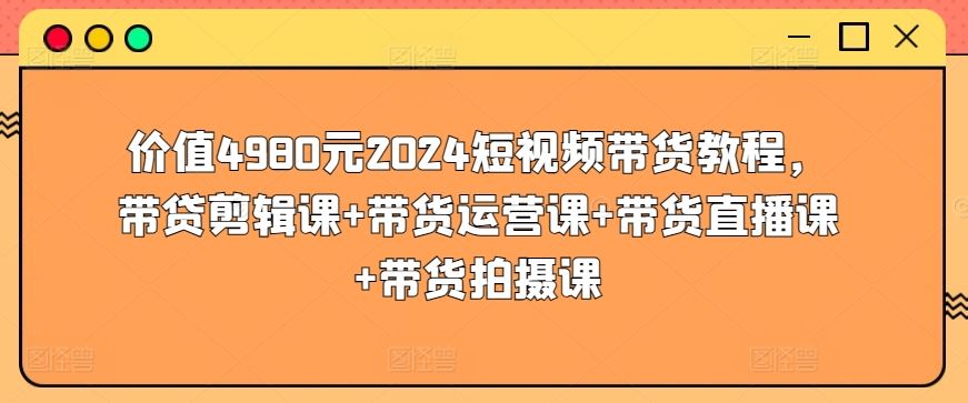 价值4980元2024短视频带货教程，带贷剪辑课+带货运营课+带货直播课+带货拍摄课-云库资源
