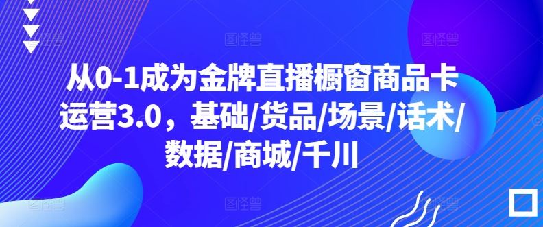 从0-1成为金牌直播橱窗商品卡运营3.0，基础/货品/场景/话术/数据/商城/千川-云库资源