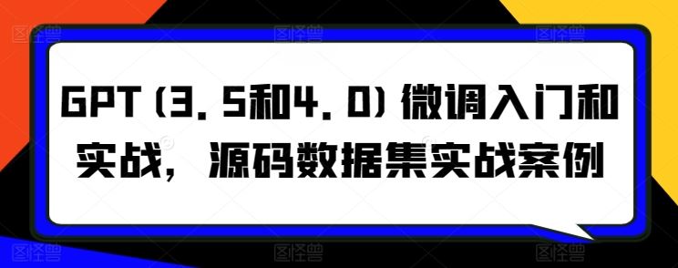 GPT(3.5和4.0)微调入门和实战，源码数据集实战案例-云库资源