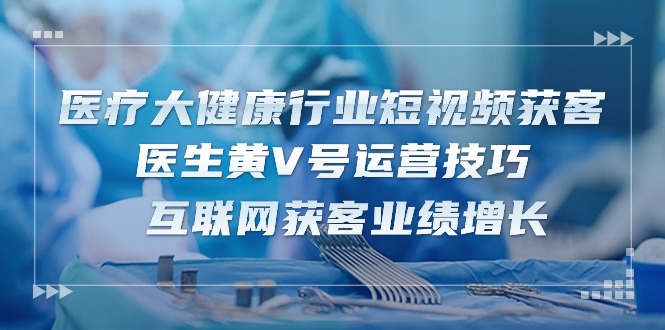 医疗大健康行业短视频获客：医生黄V号运营技巧 互联网获客业绩增长（15节）-云库资源