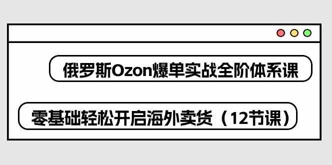 俄罗斯Ozon爆单实战全阶体系课，零基础轻松开启海外卖货（12节课）-云库资源