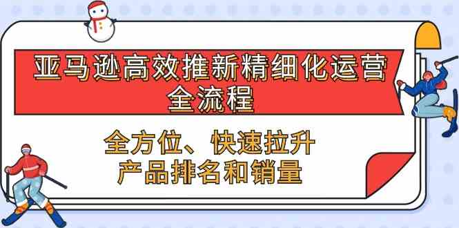 亚马逊高效推新精细化运营全流程，全方位、快速 拉升产品排名和销量-云库资源