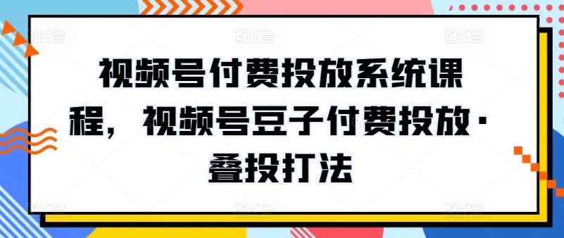 视频号付费投放系统课程，视频号豆子付费投放·叠投打法-云库资源