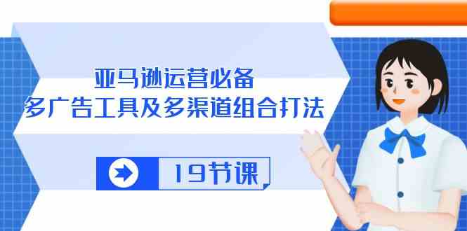 亚马逊运营必备，多广告工具及多渠道组合打法（19节课）-云库资源