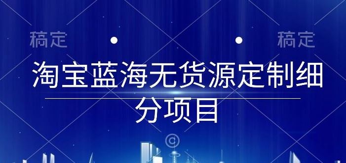 淘宝蓝海无货源定制细分项目，从0到起店实操全流程【揭秘】-云库资源