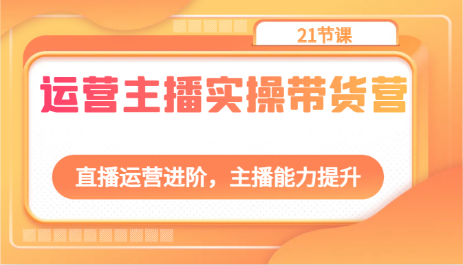 运营主播实操带货营：直播运营进阶，主播能力提升（21节课）-云库资源