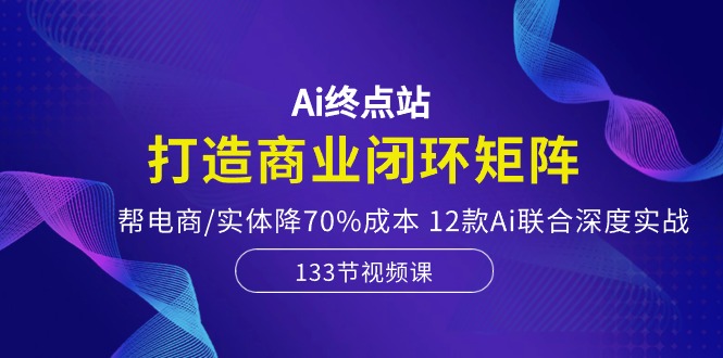 Ai终点站-打造商业闭环矩阵，帮电商/实体降70%成本，12款Ai联合深度实战-云库资源