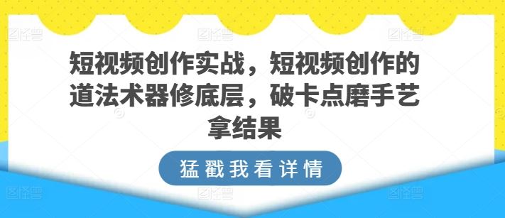 短视频创作实战，短视频创作的道法术器修底层，破卡点磨手艺拿结果-云库资源