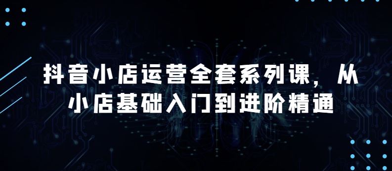 抖音小店运营全套系列课，全新升级，从小店基础入门到进阶精通，系统掌握月销百万小店的核心秘密-云库资源