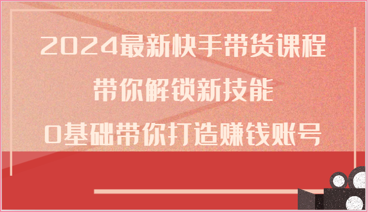 2024最新快手带货课程，带你解锁新技能，0基础带你打造赚钱账号-云库资源