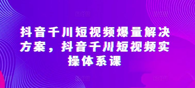 抖音千川短视频爆量解决方案，抖音千川短视频实操体系课-云库资源