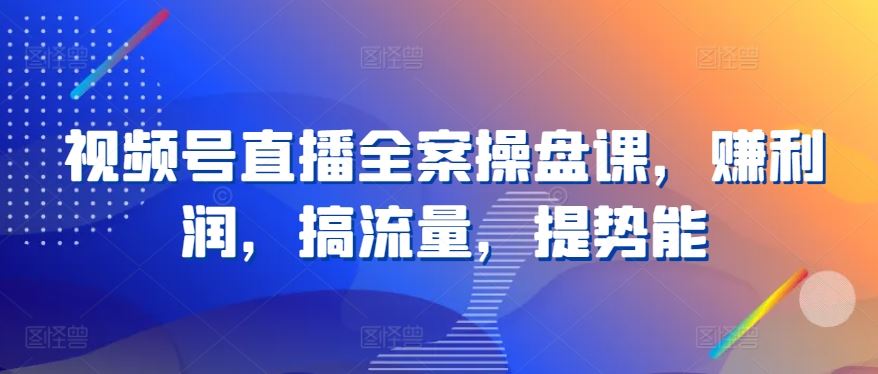 视频号直播全案操盘课，赚利润，搞流量，提势能-云库资源