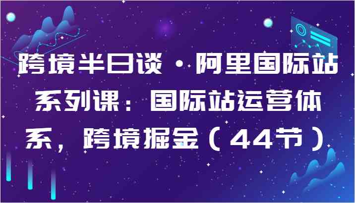 跨境半日谈·阿里国际站系列课：国际站运营体系，跨境掘金（44节）-云库资源