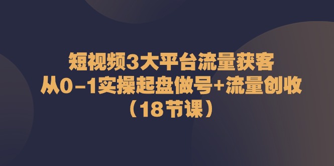 短视频3大平台流量获客：从0-1实操起盘做号+流量创收（18节课）-云库资源