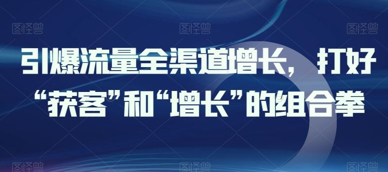 引爆流量全渠道增长，打好“获客”和“增长”的组合拳-云库资源