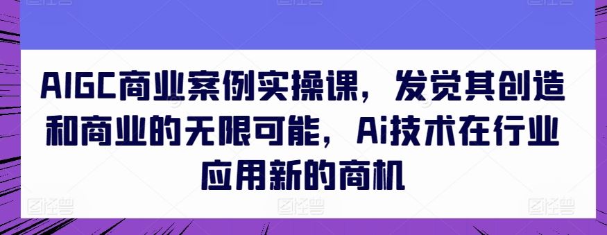 AIGC商业案例实操课，发觉其创造和商业的无限可能，Ai技术在行业应用新的商机-云库资源