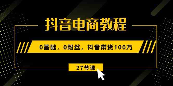 抖音电商教程：0基础，0粉丝，抖音带货100万（27节视频课）-云库资源