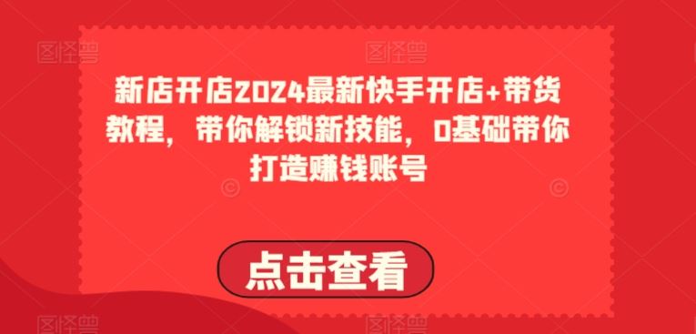 2024最新快手开店+带货教程，带你解锁新技能，0基础带你打造赚钱账号-云库资源