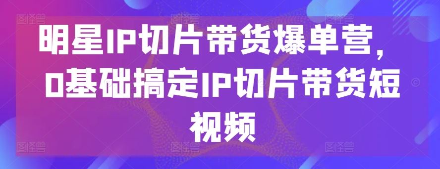 明星IP切片带货爆单营，0基础搞定IP切片带货短视频-云库资源