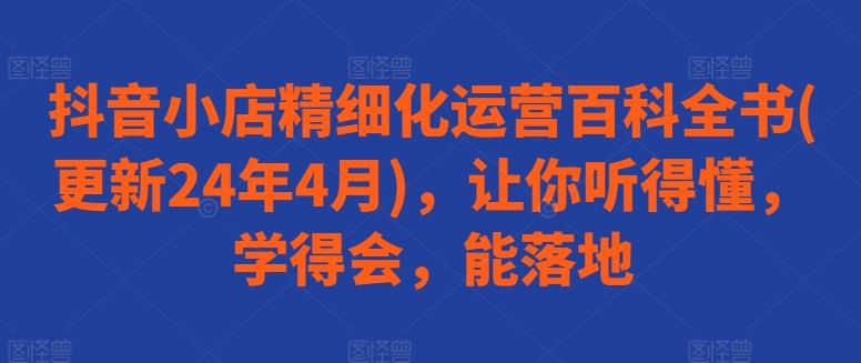 抖音小店精细化运营百科全书(更新24年4月)，让你听得懂，学得会，能落地-云库资源