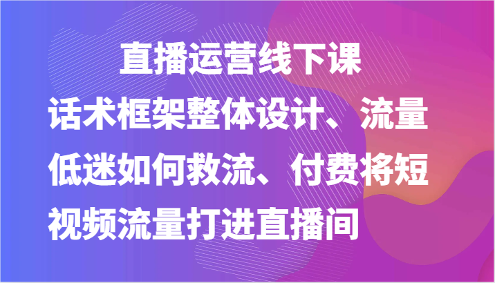 直播运营线下课-话术框架整体设计、流量低迷如何救流、付费将短视频流量打进直播间-云库资源