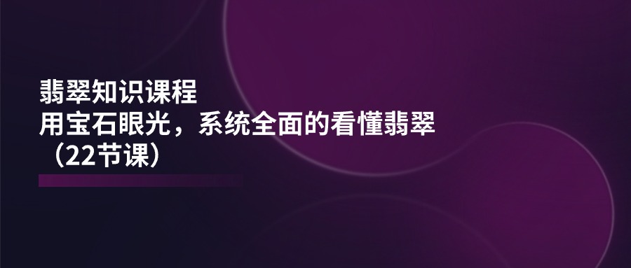 翡翠知识课程，用宝石眼光，系统全面的看懂翡翠（22节课）-云库资源