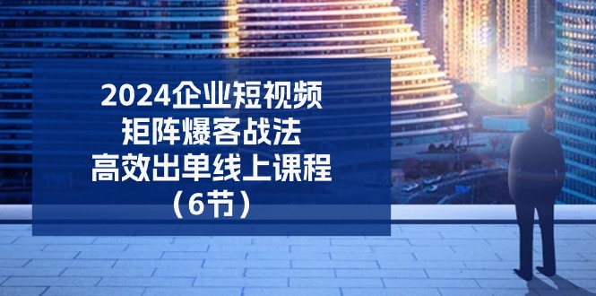 2024企业短视频矩阵爆客战法，高效出单线上课程（6节）-云库资源