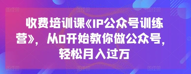 收费培训课《IP公众号训练营》，从0开始教你做公众号，轻松月入过万-云库资源