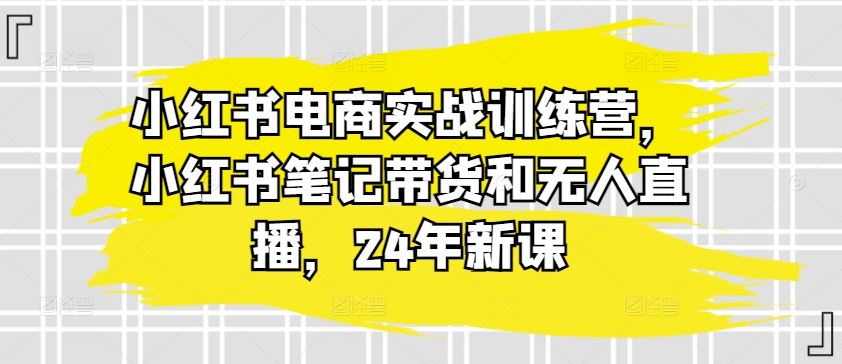 小红书电商实战训练营，小红书笔记带货和无人直播，24年新课-云库资源