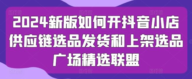 2024新版如何开抖音小店供应链选品发货和上架选品广场精选联盟-云库资源