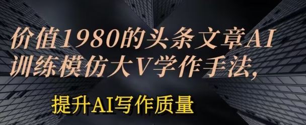 价值1980头条文章AI投喂训练模仿大v写作手法，提升AI写作质量【揭秘】-云库资源