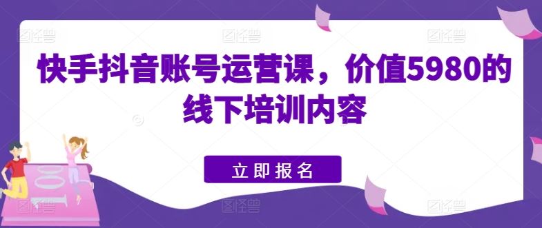 快手抖音账号运营课，价值5980的线下培训内容-云库资源