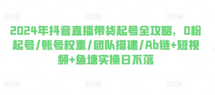 2024年抖音直播带货起号全攻略，0粉起号/账号权重/团队搭建/Ab链+短视频+鱼塘实操日不落-云库资源
