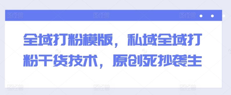 全域打粉模版，私域全域打粉干货技术，原创死抄袭生-云库资源