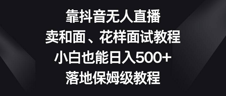 （8364期）靠抖音无人直播，卖和面、花样面试教程，小白也能日入500+，落地保姆级教程-云库资源