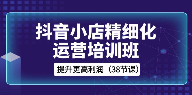（8391期）抖音小店-精细化运营培训班，提升更高利润（38节课）-云库资源