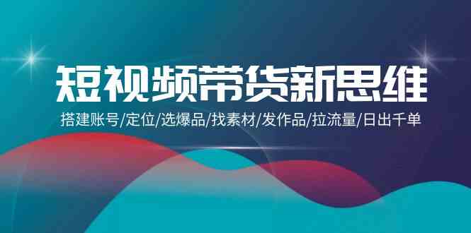 （9837期）短视频带货新思维：搭建账号/定位/选爆品/找素材/发作品/拉流量/日出千单-云库资源