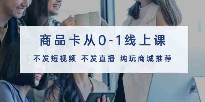 （9834期）商品卡从0-1线上课（不发短视频 不发直播 纯玩商城推荐）32节课-云库资源