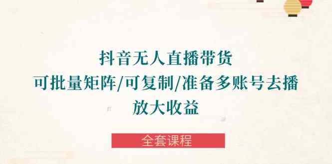 （10160期）抖音·无人直播带货 可批量矩阵/可复制/准备多账号去播/放大收益-全套课程-云库资源